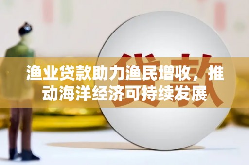 南长渔业贷款助力渔民增收，推动海洋经济可持续发展